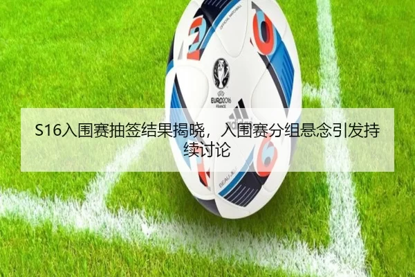S16入围赛抽签结果揭晓，入围赛分组悬念引发持续讨论